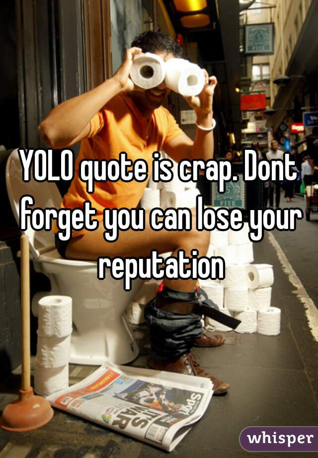 YOLO quote is crap. Dont forget you can lose your reputation
