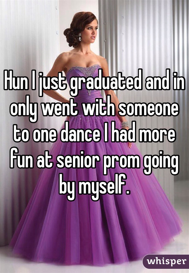 Hun I just graduated and in only went with someone to one dance I had more fun at senior prom going by myself.