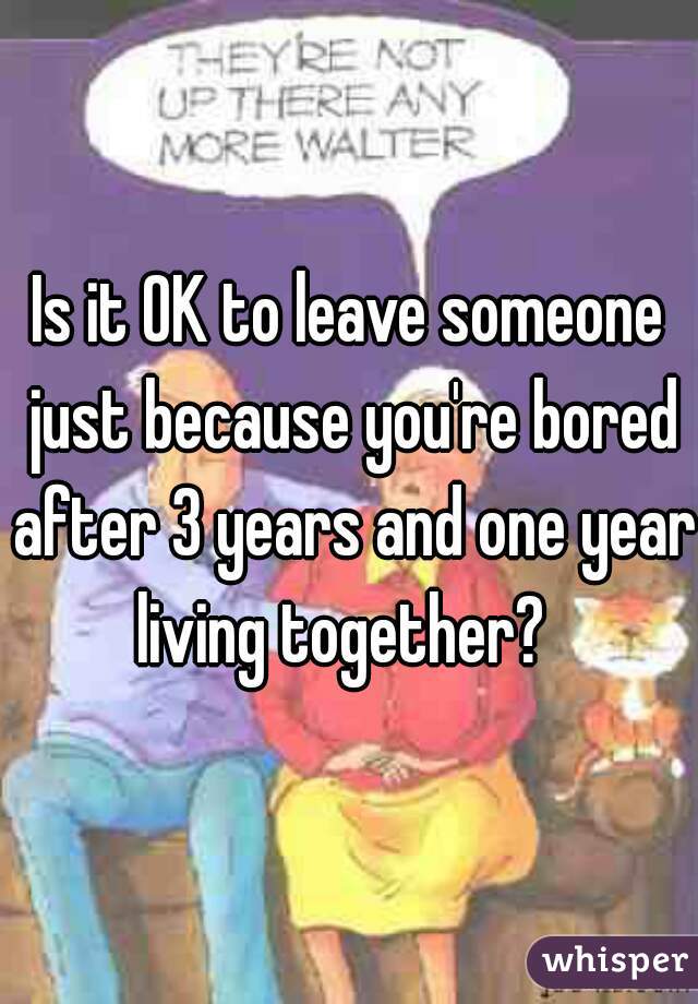 Is it OK to leave someone just because you're bored after 3 years and one year living together?  