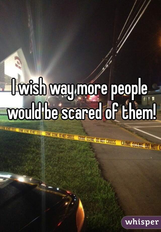 I wish way more people would be scared of them!