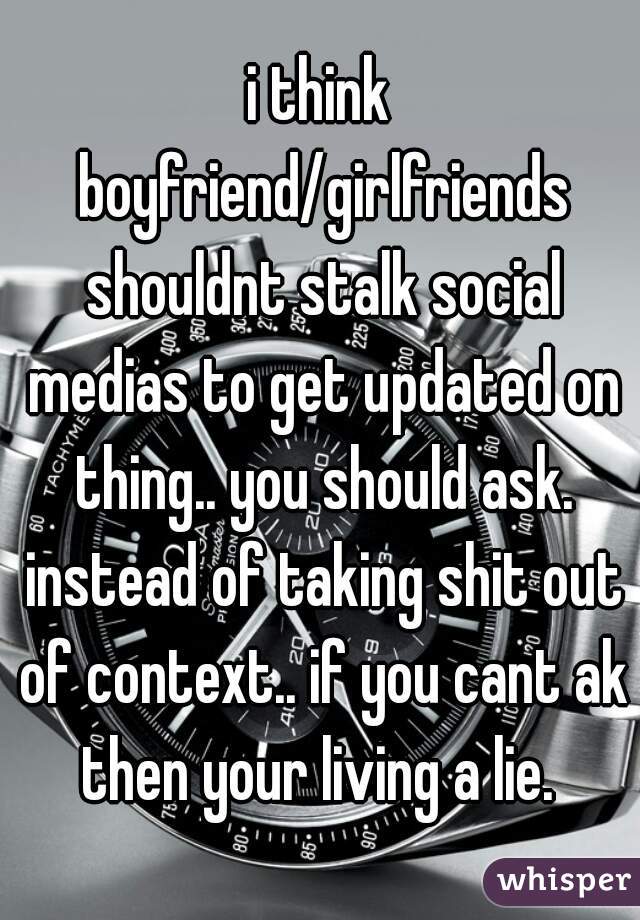 i think boyfriend/girlfriends shouldnt stalk social medias to get updated on thing.. you should ask. instead of taking shit out of context.. if you cant ak then your living a lie. 