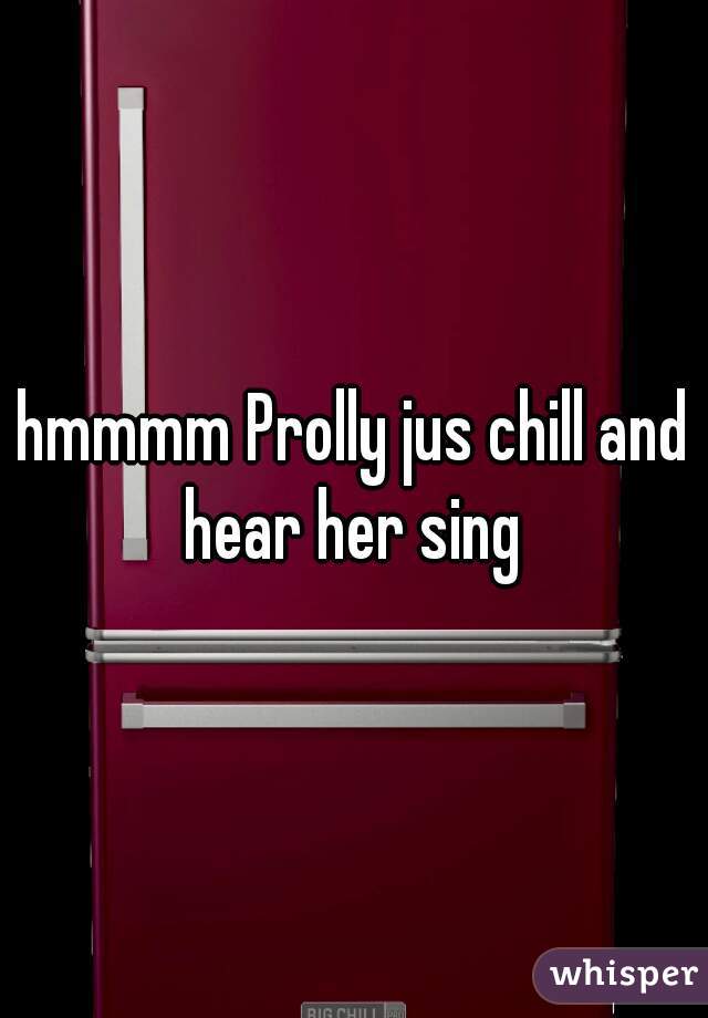 hmmmm Prolly jus chill and hear her sing 