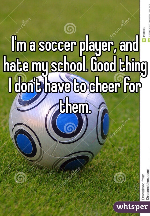 I'm a soccer player, and hate my school. Good thing I don't have to cheer for them. 