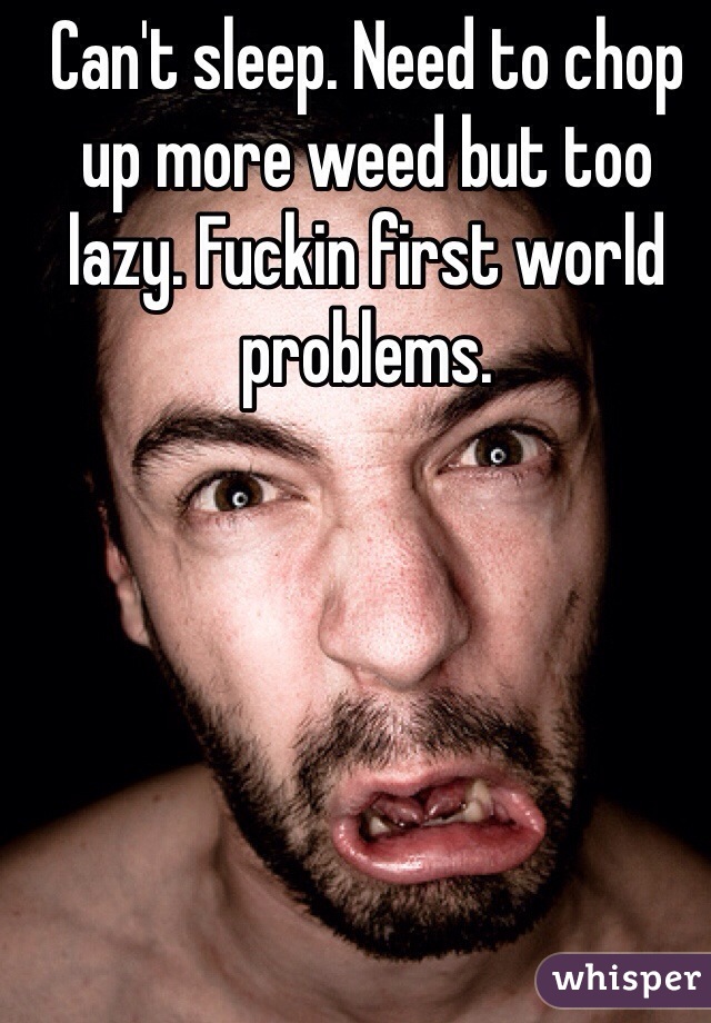 Can't sleep. Need to chop up more weed but too lazy. Fuckin first world problems. 
