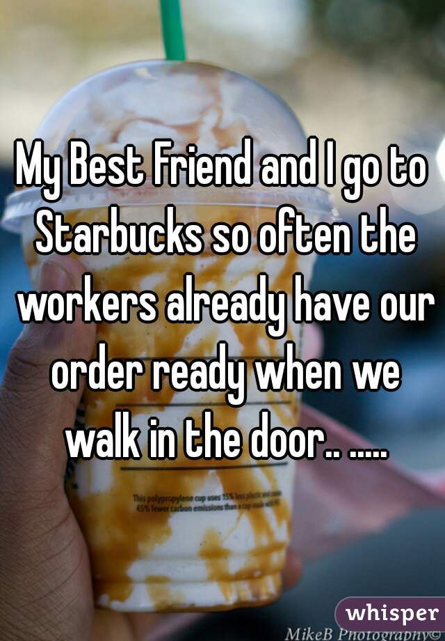 My Best Friend and I go to Starbucks so often the workers already have our order ready when we walk in the door.. .....