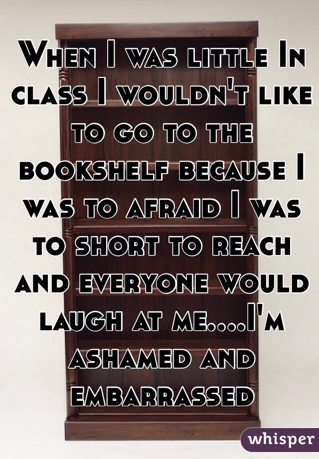 When I was little In class I wouldn't like to go to the bookshelf because I was to afraid I was to short to reach and everyone would laugh at me....I'm ashamed and embarrassed 