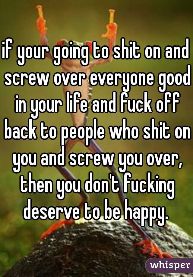 if your going to shit on and screw over everyone good in your life and fuck off back to people who shit on you and screw you over, then you don't fucking deserve to be happy. 