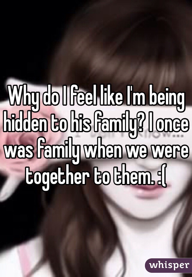 Why do I feel like I'm being hidden to his family? I once was family when we were together to them. :(