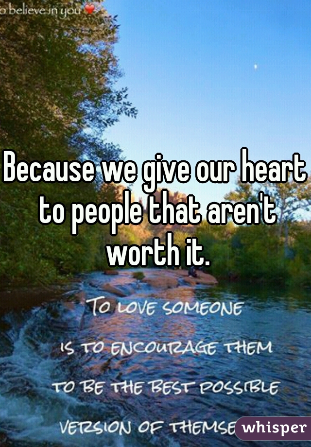 Because we give our heart to people that aren't worth it.