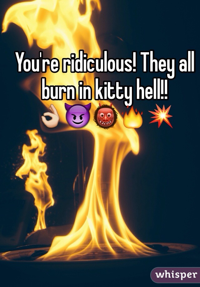 You're ridiculous! They all burn in kitty hell!! 
👌😈👹🔥💥