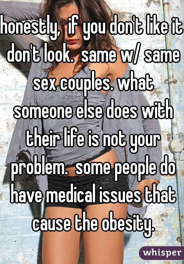 honestly,  if you don't like it don't look.  same w/ same sex couples. what someone else does with their life is not your problem.  some people do have medical issues that cause the obesity.