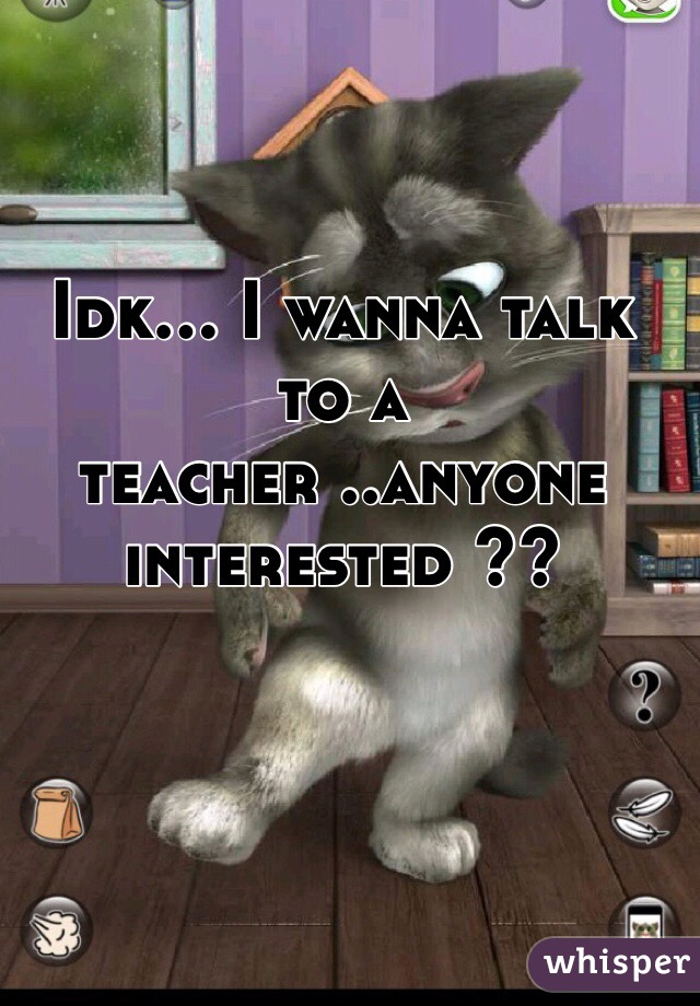 Idk... I wanna talk to a teacher ..anyone interested ??