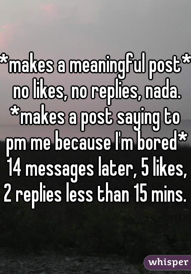*makes a meaningful post* no likes, no replies, nada.
*makes a post saying to pm me because I'm bored* 14 messages later, 5 likes, 2 replies less than 15 mins.  