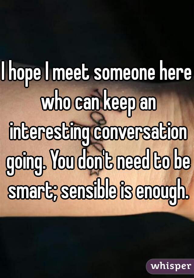 I hope I meet someone here who can keep an interesting conversation going. You don't need to be smart; sensible is enough.