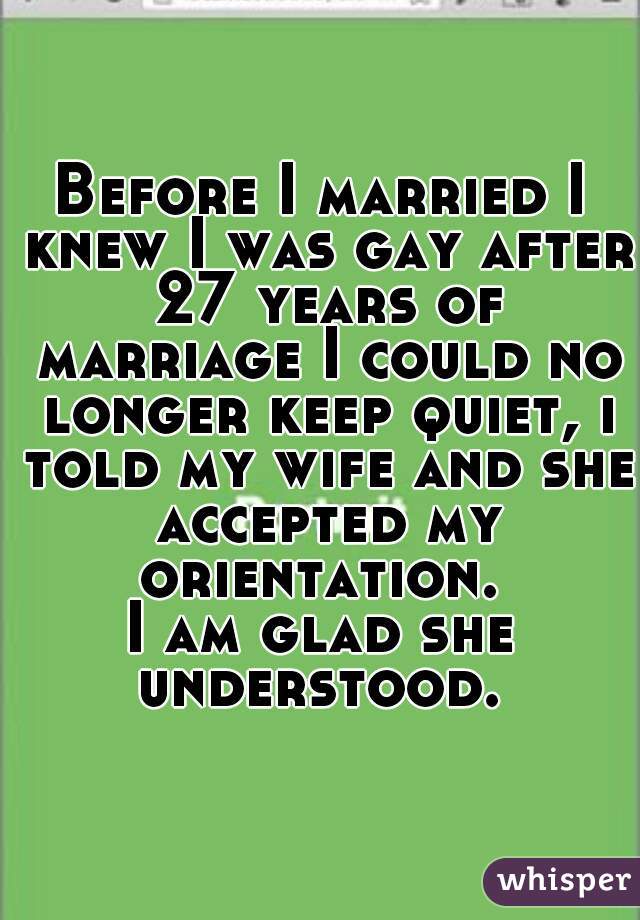 Before I married I knew I was gay after 27 years of marriage I could no longer keep quiet, i told my wife and she accepted my orientation. 
I am glad she understood. 
