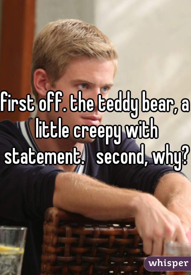 first off. the teddy bear, a little creepy with statement.   second, why?