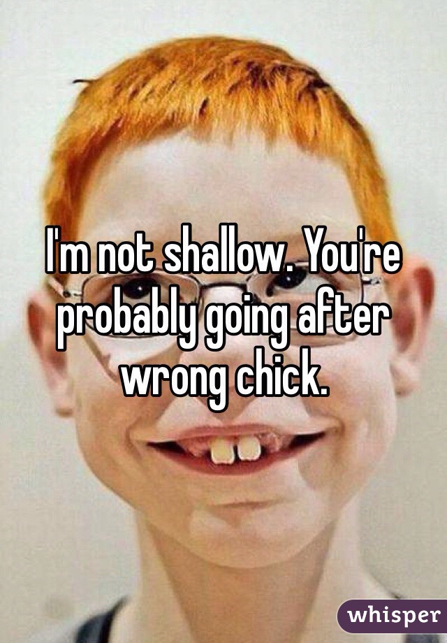 I'm not shallow. You're probably going after wrong chick. 