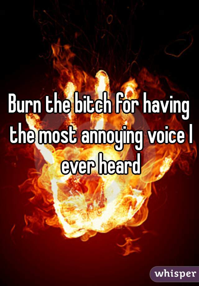 Burn the bitch for having the most annoying voice I ever heard