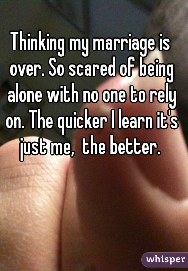 Thinking my marriage is over. So scared of being alone with no one to rely on. The quicker I learn it's just me,  the better. 