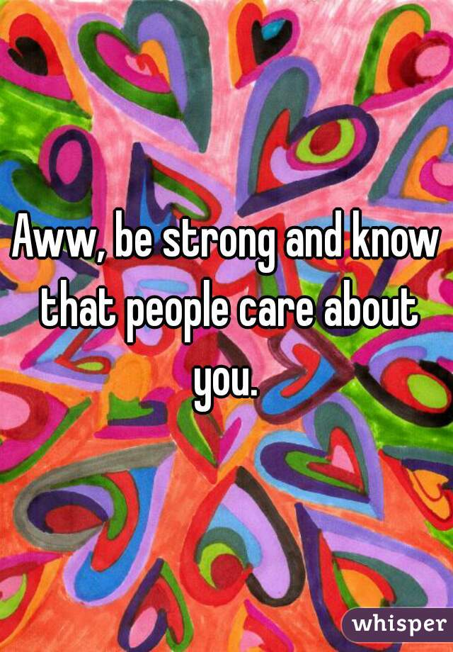 Aww, be strong and know that people care about you. 
