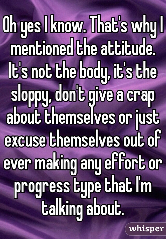 Oh yes I know. That's why I mentioned the attitude. It's not the body, it's the sloppy, don't give a crap about themselves or just excuse themselves out of ever making any effort or progress type that I'm talking about.