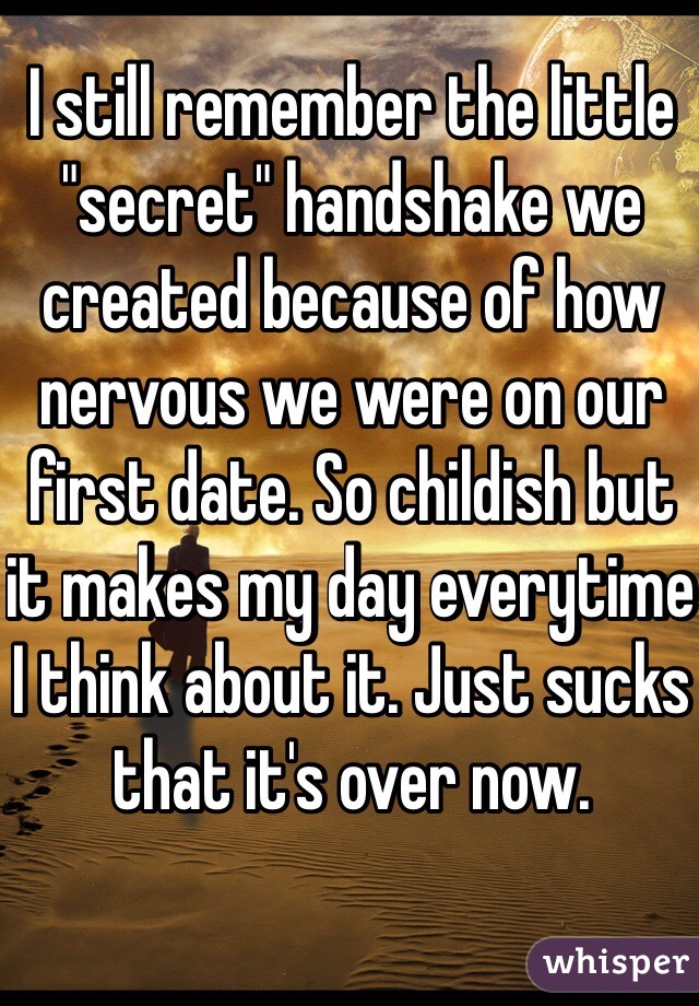 I still remember the little "secret" handshake we created because of how nervous we were on our first date. So childish but it makes my day everytime I think about it. Just sucks that it's over now. 