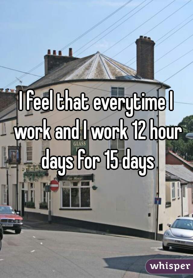 I feel that everytime I work and I work 12 hour days for 15 days