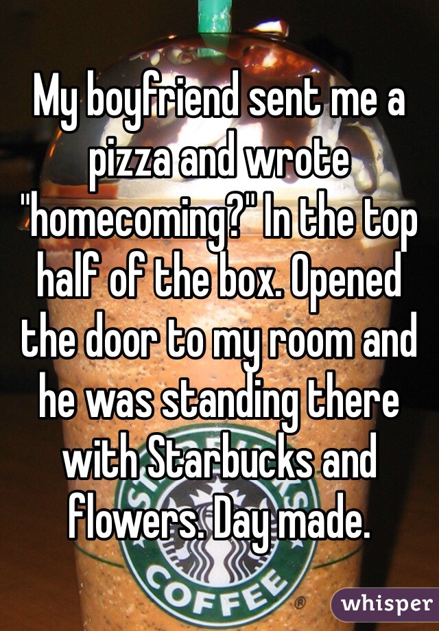 My boyfriend sent me a pizza and wrote "homecoming?" In the top half of the box. Opened the door to my room and he was standing there with Starbucks and flowers. Day made.