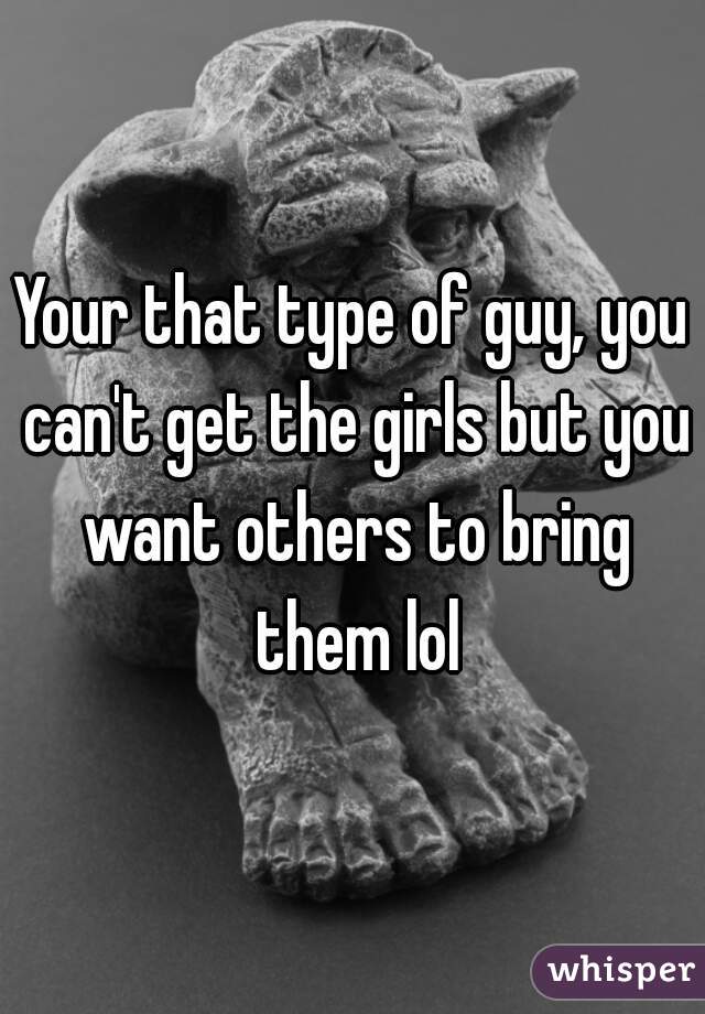 Your that type of guy, you can't get the girls but you want others to bring them lol