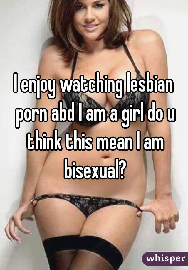 I enjoy watching lesbian porn abd I am a girl do u think this mean I am bisexual?