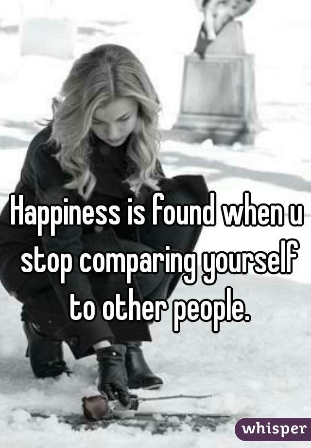 Happiness is found when u stop comparing yourself to other people.