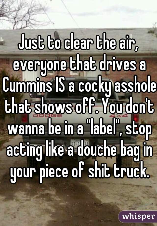 Just to clear the air, everyone that drives a Cummins IS a cocky asshole that shows off. You don't wanna be in a "label", stop acting like a douche bag in your piece of shit truck.