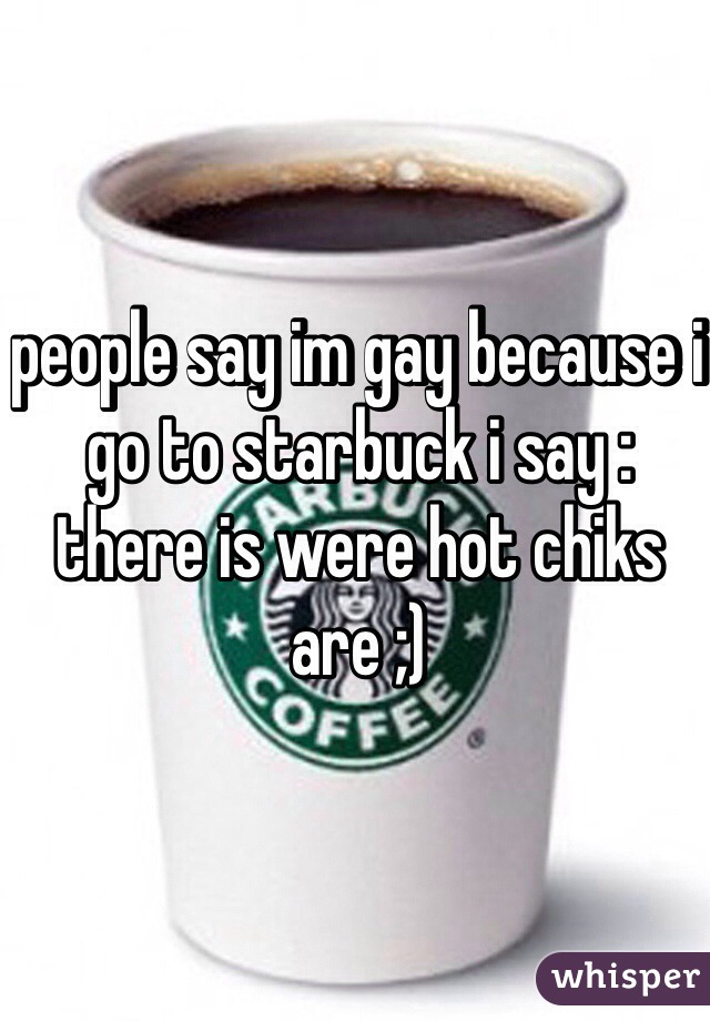 people say im gay because i go to starbuck i say : there is were hot chiks are ;) 