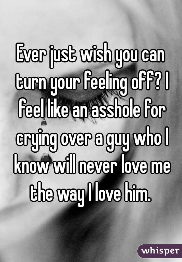 Ever just wish you can turn your feeling off? I feel like an asshole for crying over a guy who I know will never love me the way I love him. 