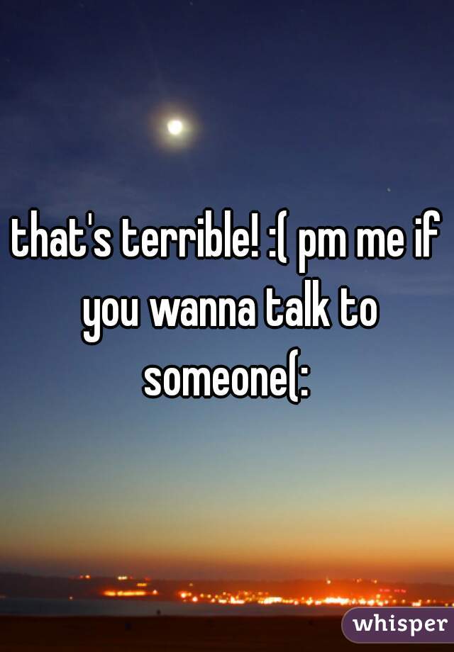 that's terrible! :( pm me if you wanna talk to someone(: 