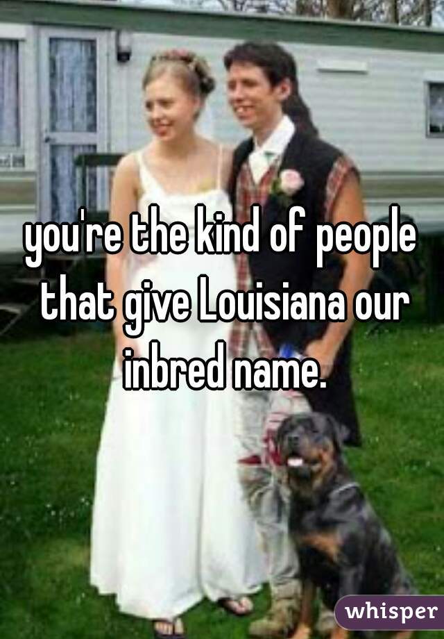 you're the kind of people that give Louisiana our inbred name.