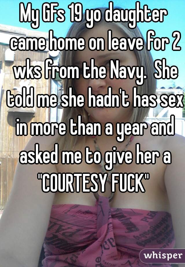 My GFs 19 yo daughter came home on leave for 2 wks from the Navy.  She told me she hadn't has sex in more than a year and asked me to give her a "COURTESY FUCK" 