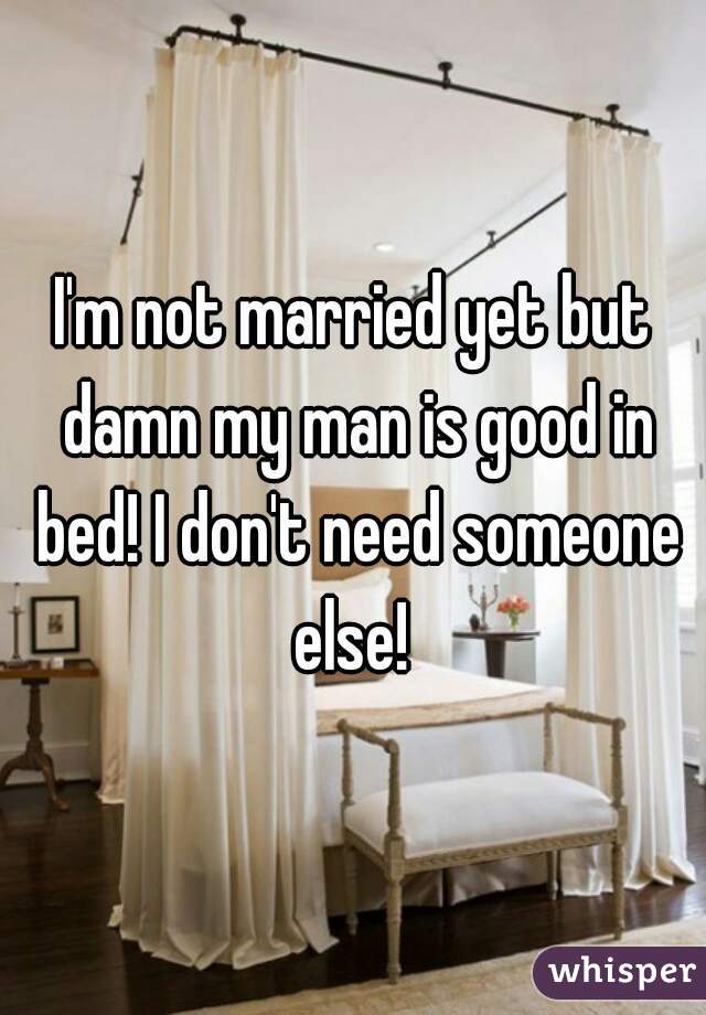 I'm not married yet but damn my man is good in bed! I don't need someone else! 
