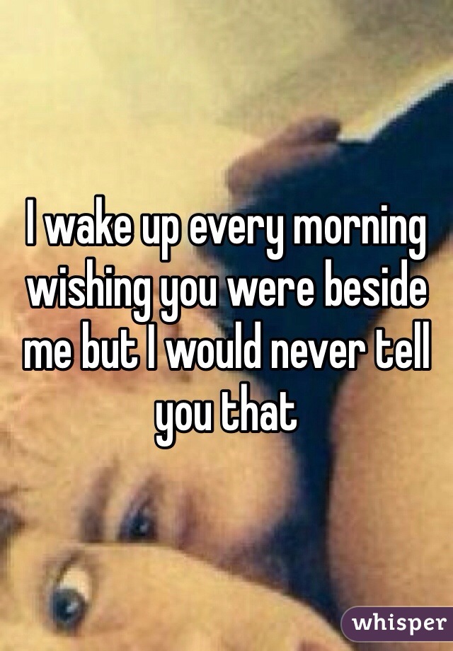 I wake up every morning wishing you were beside me but I would never tell you that 