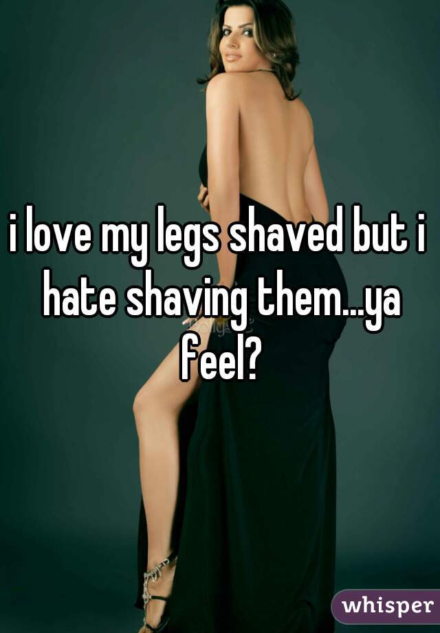 i love my legs shaved but i hate shaving them...ya feel?