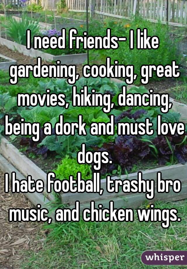 I need friends- I like gardening, cooking, great movies, hiking, dancing, being a dork and must love dogs.

I hate football, trashy bro music, and chicken wings.