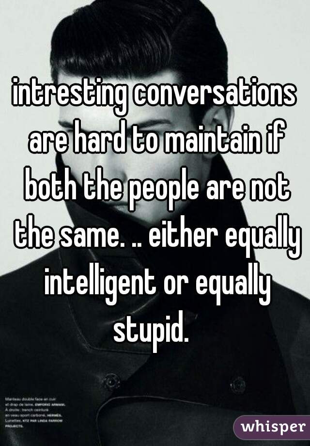 intresting conversations are hard to maintain if both the people are not the same. .. either equally intelligent or equally stupid.  