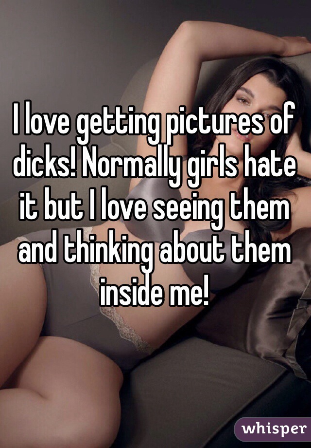 I love getting pictures of dicks! Normally girls hate it but I love seeing them and thinking about them inside me!