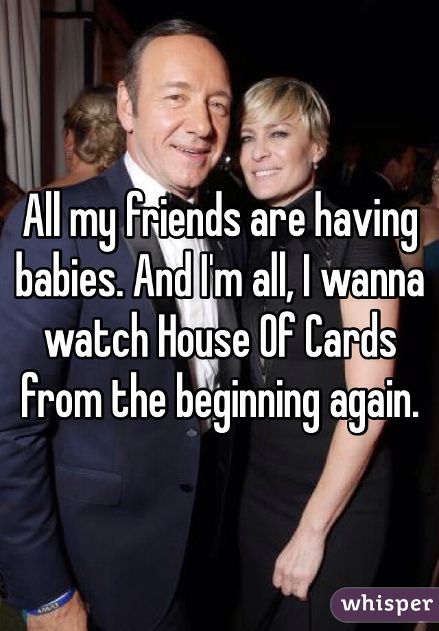 All my friends are having babies. And I'm all, I wanna watch House Of Cards from the beginning again. 