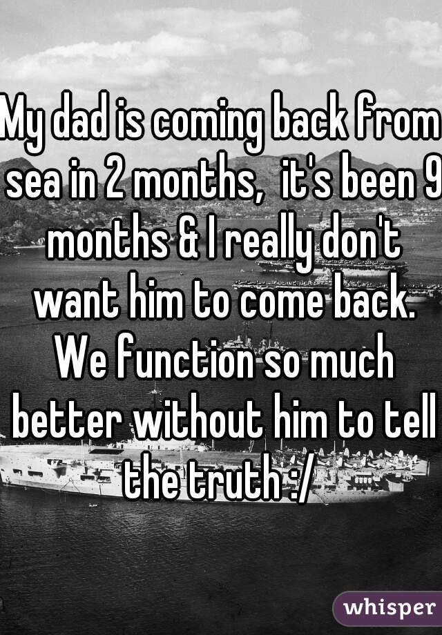 My dad is coming back from sea in 2 months,  it's been 9 months & I really don't want him to come back. We function so much better without him to tell the truth :/ 