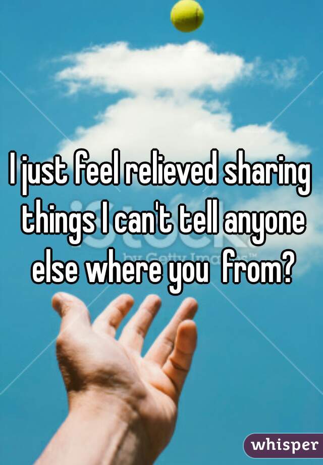 I just feel relieved sharing things I can't tell anyone else where you  from?