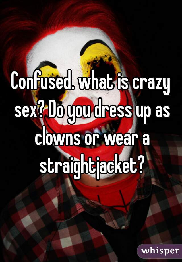 Confused. what is crazy sex? Do you dress up as clowns or wear a straightjacket?