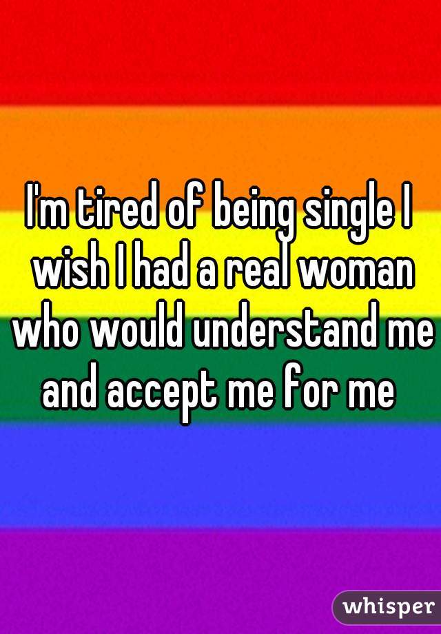 I'm tired of being single I wish I had a real woman who would understand me and accept me for me 