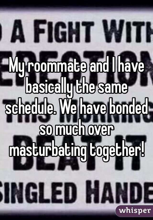 My roommate and I have basically the same schedule. We have bonded so much over masturbating together! 