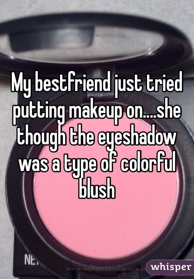 My bestfriend just tried putting makeup on....she though the eyeshadow was a type of colorful blush 